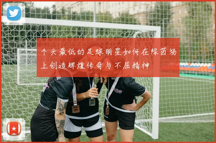 个头最低的足球明星如何在绿茵场上创造辉煌传奇与不屈精神