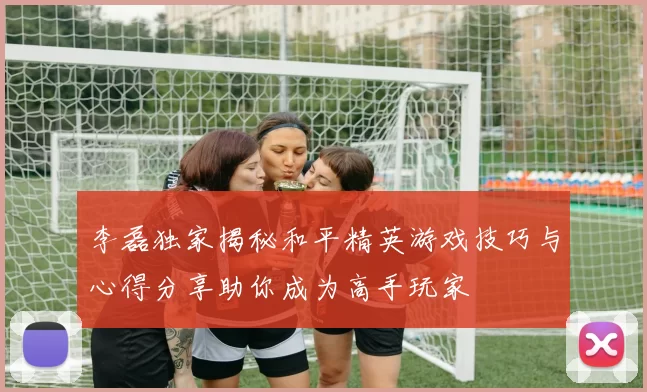 李磊独家揭秘和平精英游戏技巧与心得分享助你成为高手玩家