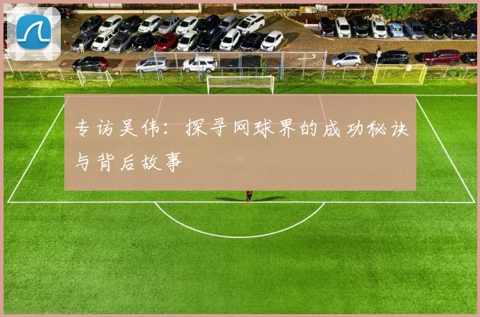 专访吴伟：探寻网球界的成功秘诀与背后故事