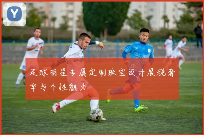 足球明星专属定制珠宝设计展现奢华与个性魅力
