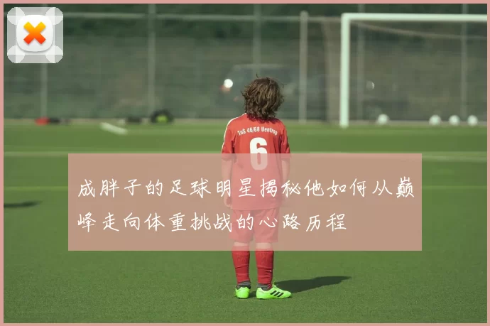 成胖子的足球明星揭秘他如何从巅峰走向体重挑战的心路历程