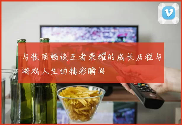 与张丽畅谈王者荣耀的成长历程与游戏人生的精彩瞬间
