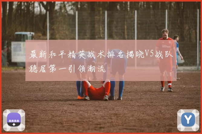 最新和平精英战术排名揭晓V5战队稳居第一引领潮流