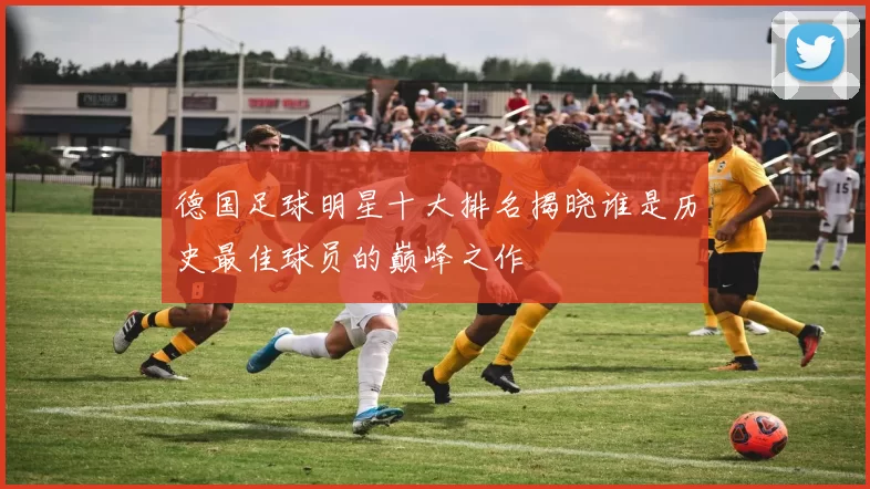 德国足球明星十大排名揭晓谁是历史最佳球员的巅峰之作