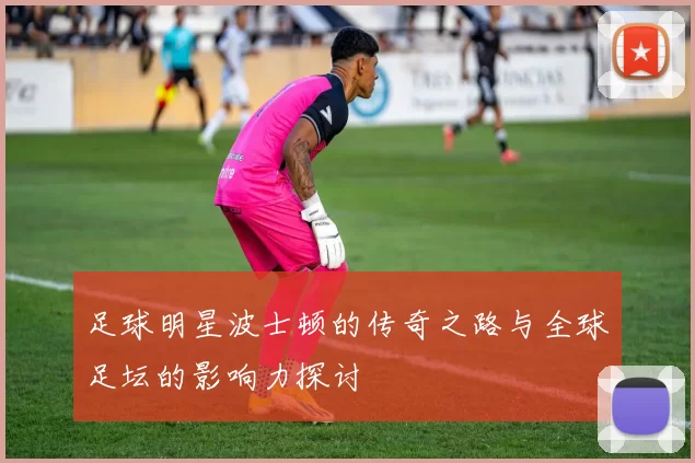 足球明星波士顿的传奇之路与全球足坛的影响力探讨