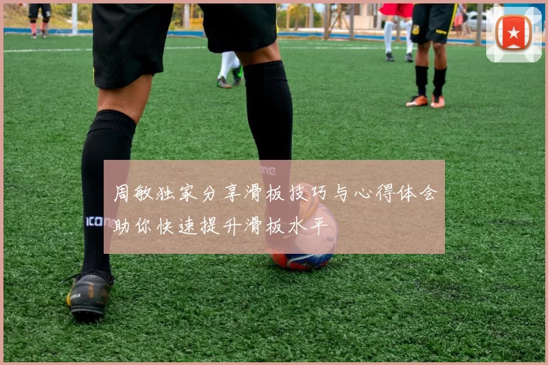 周敏独家分享滑板技巧与心得体会助你快速提升滑板水平