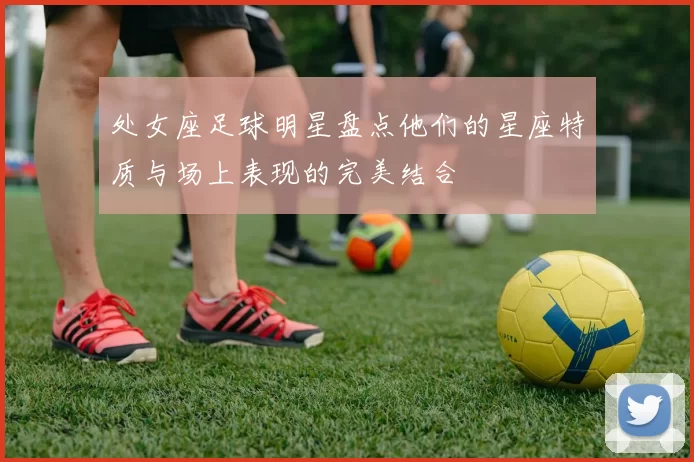 处女座足球明星盘点他们的星座特质与场上表现的完美结合