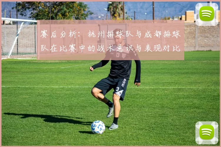 赛后分析：杭州排球队与成都排球队在比赛中的战术意识与表现对比