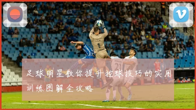 足球明星教你提升控球技巧的实用训练图解全攻略