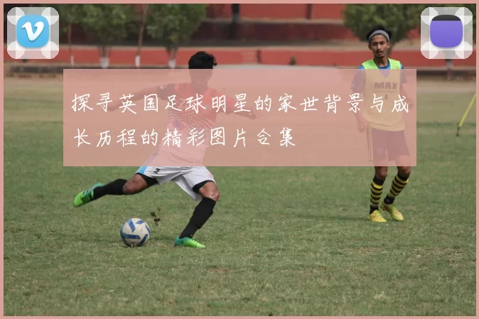 探寻英国足球明星的家世背景与成长历程的精彩图片合集