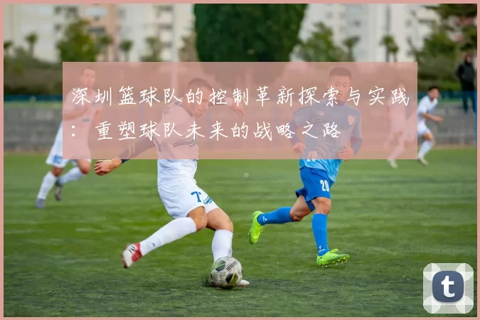 深圳篮球队的控制革新探索与实践：重塑球队未来的战略之路