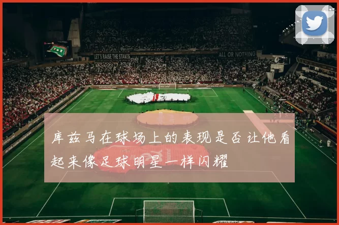 库兹马在球场上的表现是否让他看起来像足球明星一样闪耀