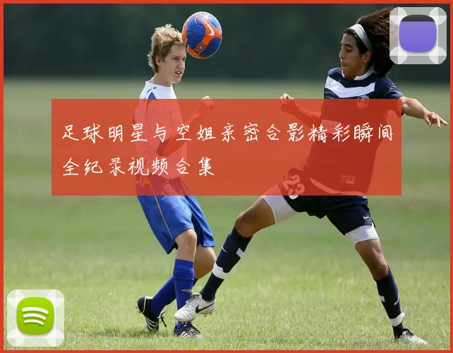足球明星与空姐亲密合影精彩瞬间全纪录视频合集