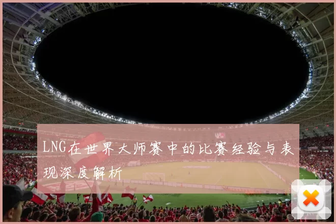 LNG在世界大师赛中的比赛经验与表现深度解析