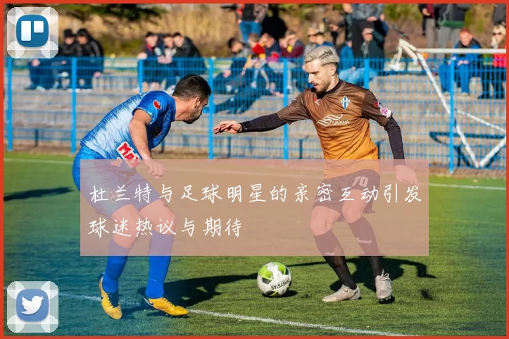 杜兰特与足球明星的亲密互动引发球迷热议与期待