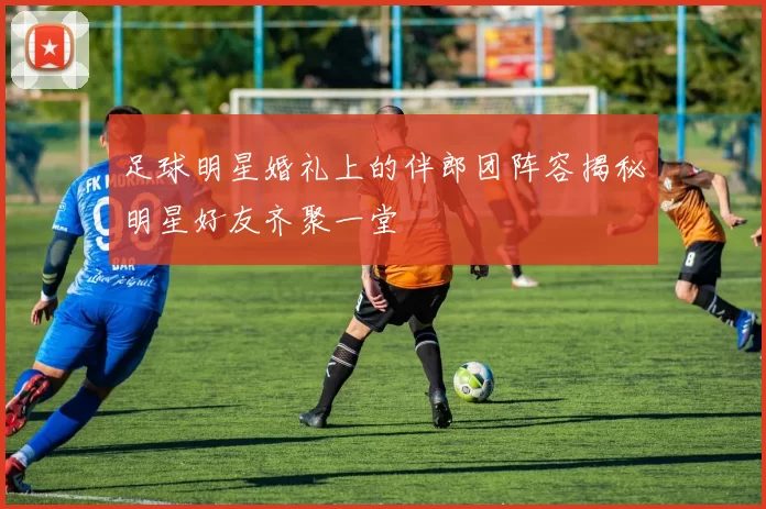 足球明星婚礼上的伴郎团阵容揭秘明星好友齐聚一堂