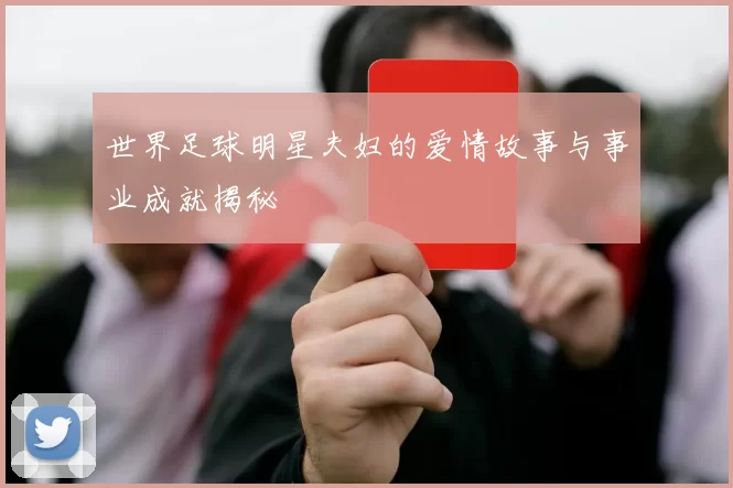 世界足球明星夫妇的爱情故事与事业成就揭秘