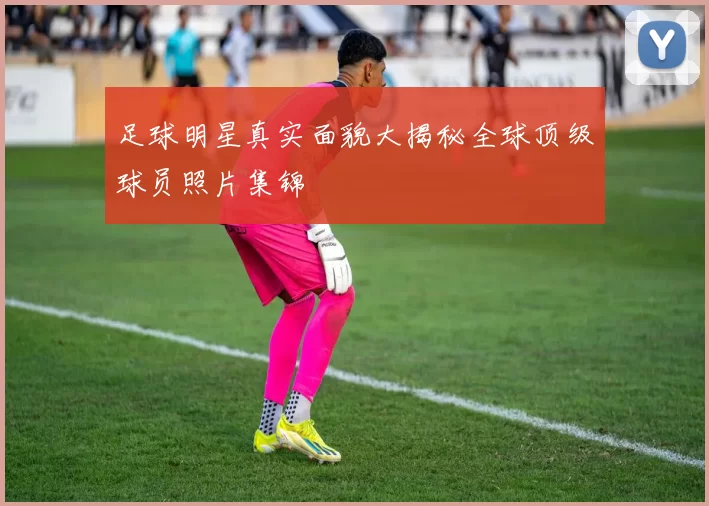 足球明星真实面貌大揭秘全球顶级球员照片集锦