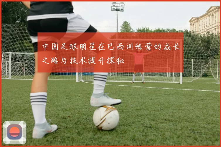 中国足球明星在巴西训练营的成长之路与技术提升探秘