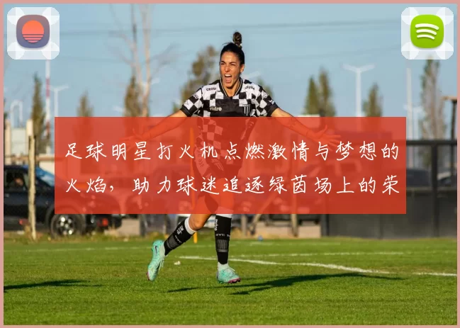 足球明星打火机点燃激情与梦想的火焰，助力球迷追逐绿茵场上的荣耀与传奇