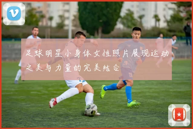 足球明星小身体女性照片展现运动之美与力量的完美结合