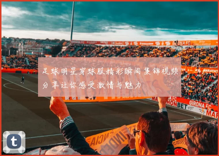 足球明星穿球服精彩瞬间集锦视频分享让你感受激情与魅力