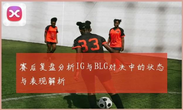 赛后复盘分析IG与BLG对决中的状态与表现解析