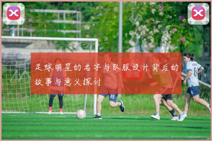 足球明星的名字与队服设计背后的故事与意义探讨