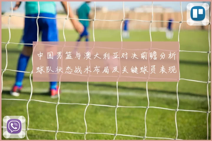 中国男篮与澳大利亚对决前瞻分析球队状态战术布局及关键球员表现