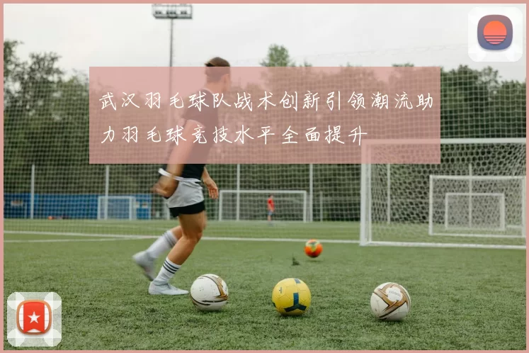 武汉羽毛球队战术创新引领潮流助力羽毛球竞技水平全面提升