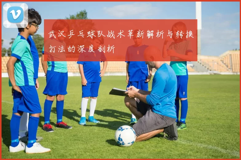 武汉乒乓球队战术革新解析与转换打法的深度剖析