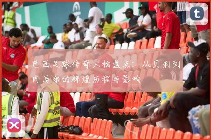 巴西足球传奇人物盘点：从贝利到内马尔的辉煌历程与影响