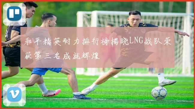 和平精英耐力排行榜揭晓LNG战队荣获第三名成就辉煌