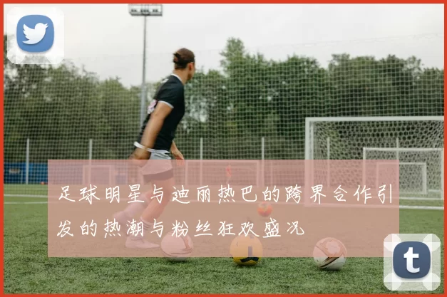 足球明星与迪丽热巴的跨界合作引发的热潮与粉丝狂欢盛况