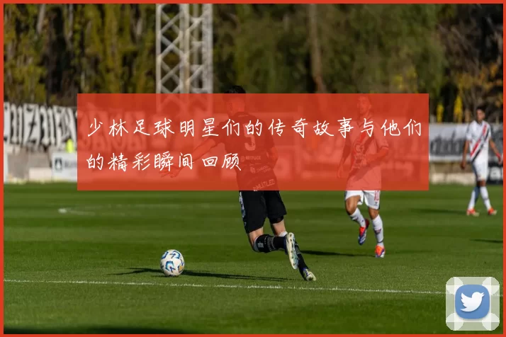 少林足球明星们的传奇故事与他们的精彩瞬间回顾