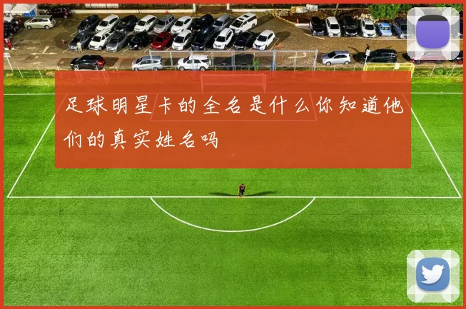 足球明星卡的全名是什么你知道他们的真实姓名吗