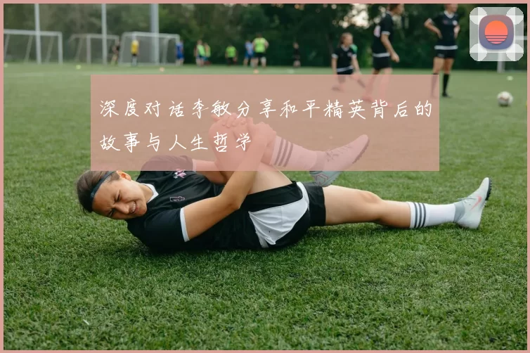 深度对话李敏分享和平精英背后的故事与人生哲学