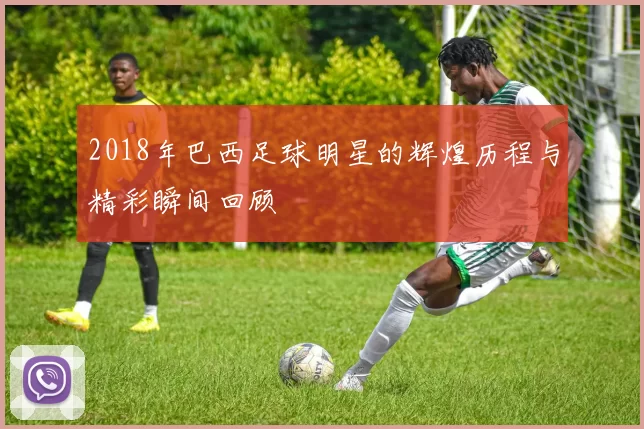 2018年巴西足球明星的辉煌历程与精彩瞬间回顾