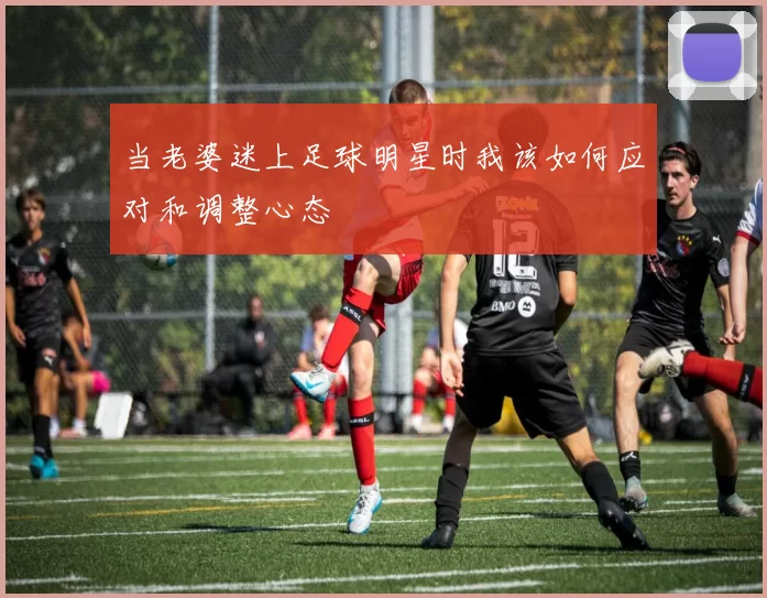 当老婆迷上足球明星时我该如何应对和调整心态