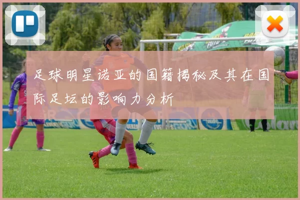 足球明星诺亚的国籍揭秘及其在国际足坛的影响力分析